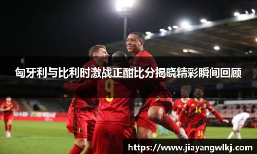 匈牙利与比利时激战正酣比分揭晓精彩瞬间回顾